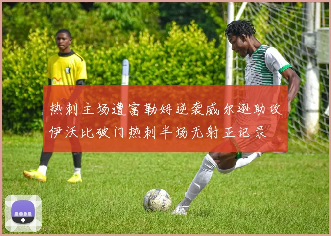 热刺主场遭富勒姆逆袭威尔逊助攻伊沃比破门热刺半场无射正记录