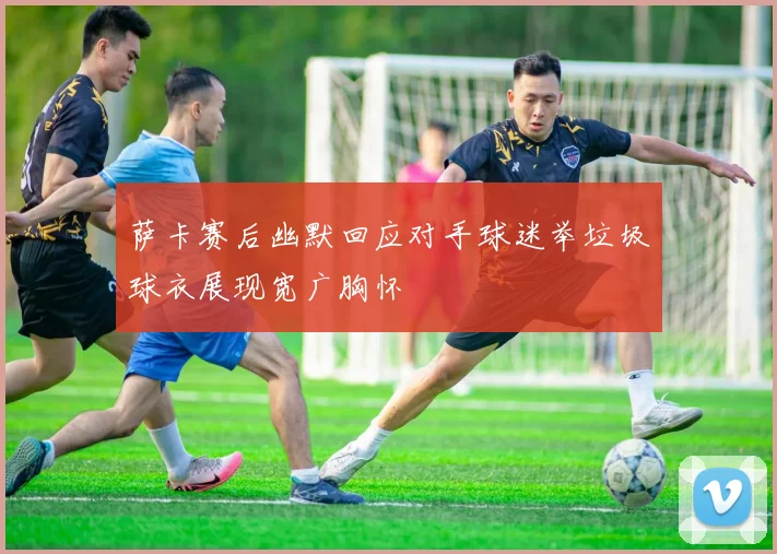 萨卡赛后幽默回应对手球迷举垃圾球衣展现宽广胸怀