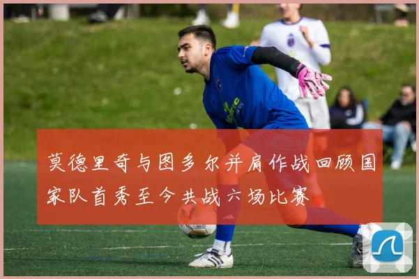 莫德里奇与图多尔并肩作战回顾国家队首秀至今共战六场比赛