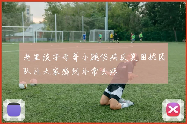 老里谈字母哥小腿伤病反复困扰团队让大家感到非常头疼