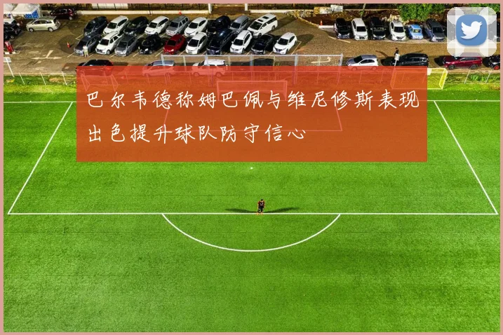 巴尔韦德称姆巴佩与维尼修斯表现出色提升球队防守信心