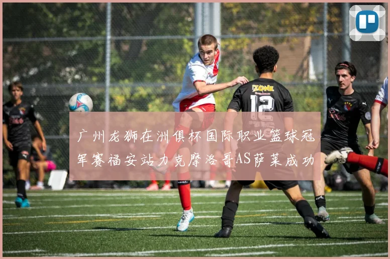 广州龙狮在洲俱杯国际职业篮球冠军赛福安站力克摩洛哥AS萨莱成功晋级