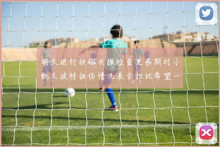 明天进行核磁共振检查里弗斯对小凯文波特扭伤情况表示担忧希望一切顺利