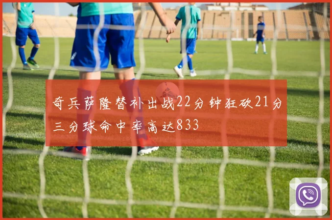 奇兵萨隆替补出战22分钟狂砍21分三分球命中率高达833