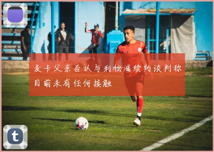 麦卡父亲否认与利物浦续约谈判称目前未有任何接触