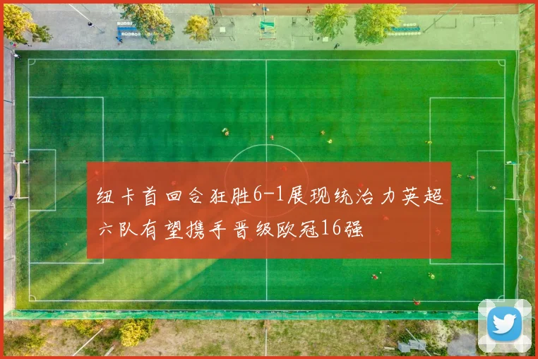纽卡首回合狂胜6-1展现统治力英超六队有望携手晋级欧冠16强