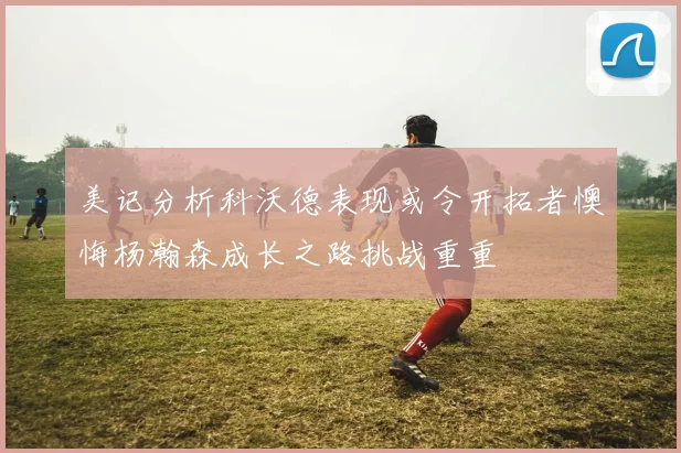 美记分析科沃德表现或令开拓者懊悔杨瀚森成长之路挑战重重