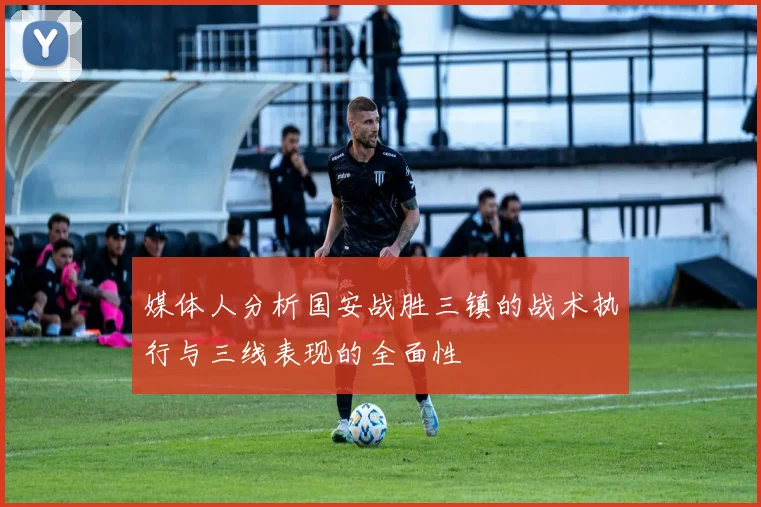 媒体人分析国安战胜三镇的战术执行与三线表现的全面性