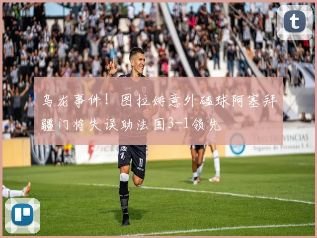 乌龙事件！图拉姆意外磕球阿塞拜疆门将失误助法国3-1领先