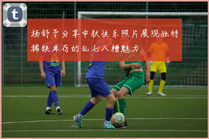 杨舒予分享中秋快乐照片展现独特稀缺库存的乱七八糟魅力