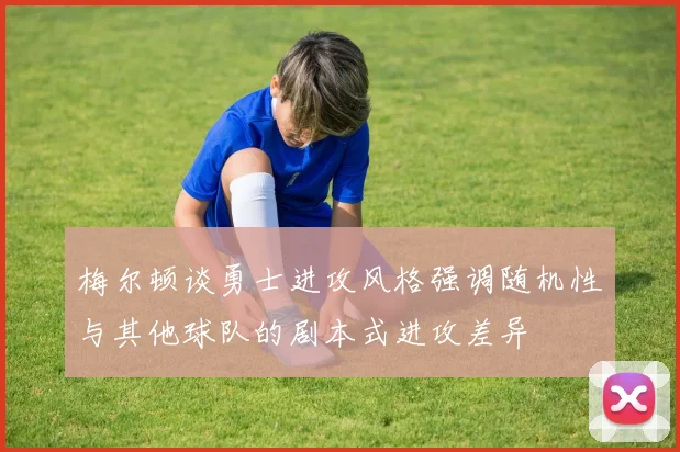 梅尔顿谈勇士进攻风格强调随机性与其他球队的剧本式进攻差异
