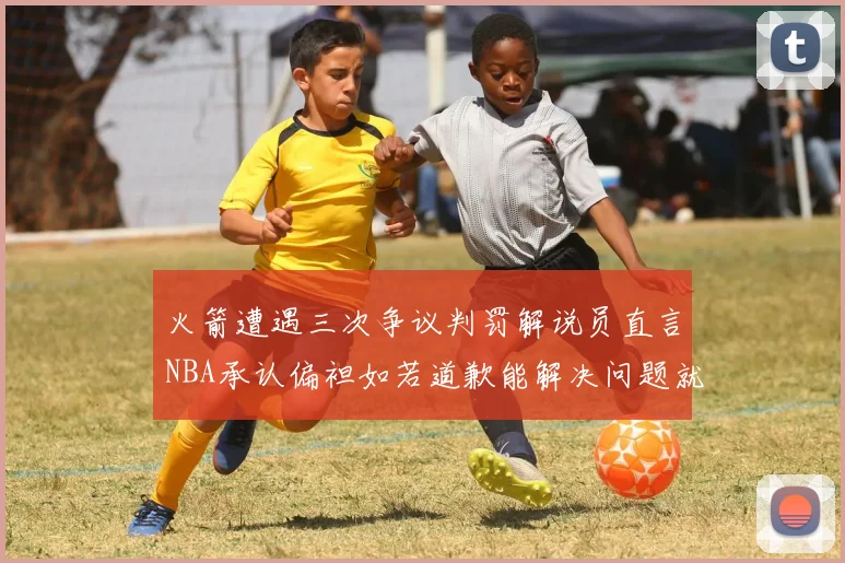 火箭遭遇三次争议判罚解说员直言NBA承认偏袒如若道歉能解决问题就好了